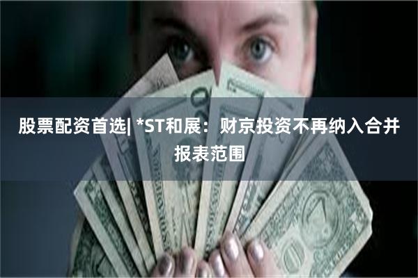 股票配资首选| *ST和展：财京投资不再纳入合并报表范围