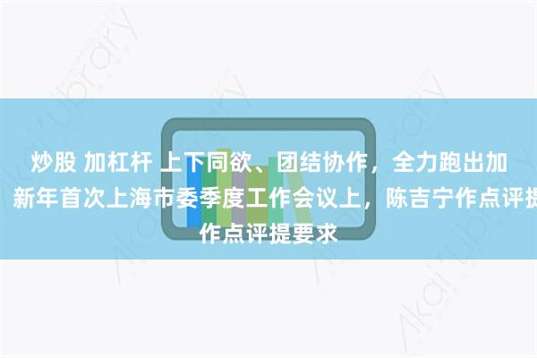炒股 加杠杆 上下同欲、团结协作，全力跑出加速度！新年首次上海市委季度工作会议上，陈吉宁作点评提要求