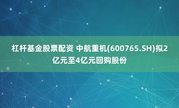 杠杆基金股票配资 中航重机(600765.SH)拟2亿元至4亿元回购股份