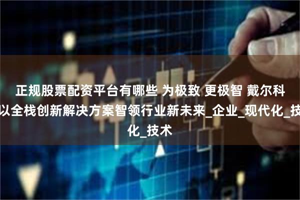 正规股票配资平台有哪些 为极致 更极智 戴尔科技以全栈创新解决方案智领行业新未来_企业_现代化_技术