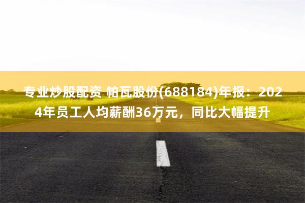 专业炒股配资 帕瓦股份(688184)年报：2024年员工人均薪酬36万元，同比大幅提升