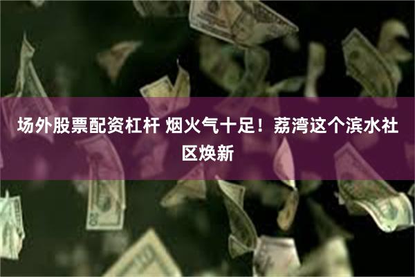 场外股票配资杠杆 烟火气十足！荔湾这个滨水社区焕新
