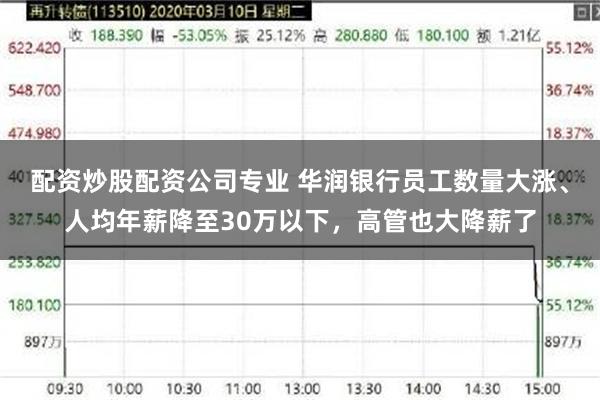 配资炒股配资公司专业 华润银行员工数量大涨、人均年薪降至30万以下，高管也大降薪了