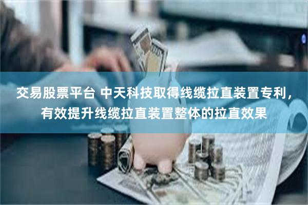 交易股票平台 中天科技取得线缆拉直装置专利，有效提升线缆拉直装置整体的拉直效果