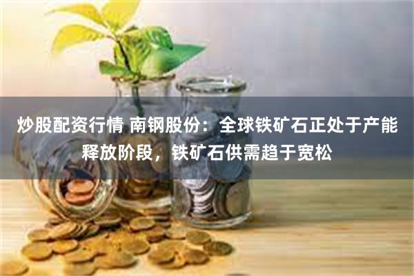炒股配资行情 南钢股份：全球铁矿石正处于产能释放阶段，铁矿石供需趋于宽松