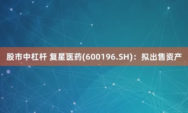 股市中杠杆 复星医药(600196.SH)：拟出售资产
