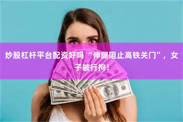 炒股杠杆平台配资好吗 “伸腿阻止高铁关门”，女子被行拘！