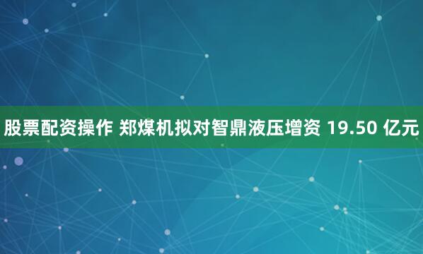股票配资操作 郑煤机拟对智鼎液压增资 19.50 亿元