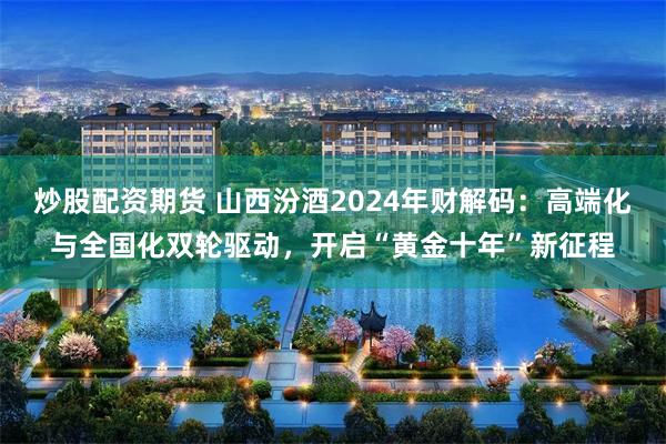 炒股配资期货 山西汾酒2024年财解码：高端化与全国化双轮驱动，开启“黄金十年”新征程