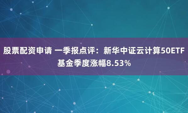 股票配资申请 一季报点评：新华中证云计算50ETF基金季度涨幅8.53%