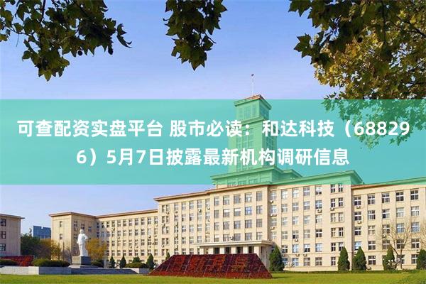 可查配资实盘平台 股市必读：和达科技（688296）5月7日披露最新机构调研信息