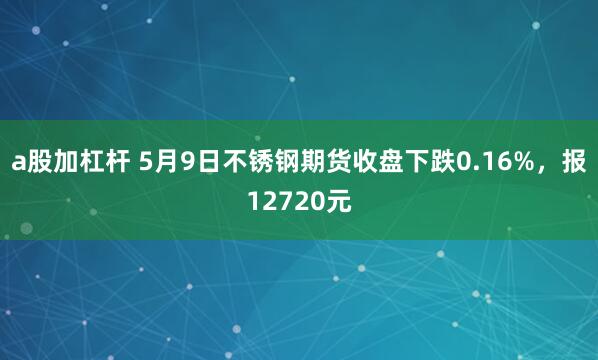 a股加杠杆 5月9日不锈钢期货收盘下跌0.16%，报12720元
