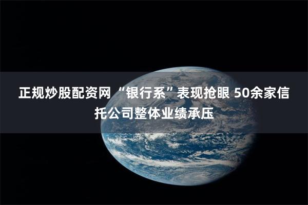 正规炒股配资网 “银行系”表现抢眼 50余家信托公司整体业绩承压