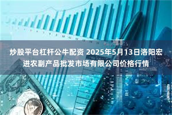 炒股平台杠杆公牛配资 2025年5月13日洛阳宏进农副产品批发市场有限公司价格行情