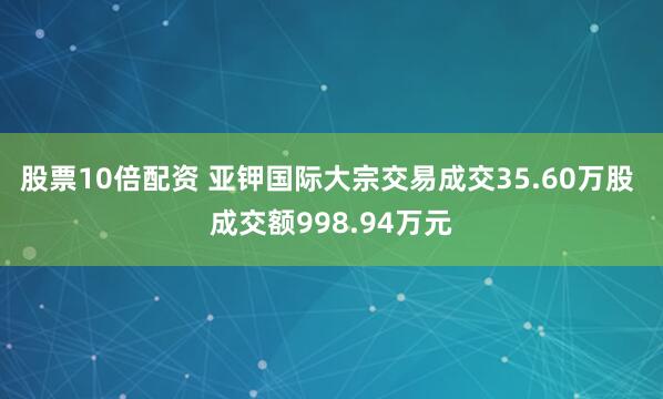 股票10倍配资 亚钾国际大宗交易成交35.60万股 成交额998.94万元