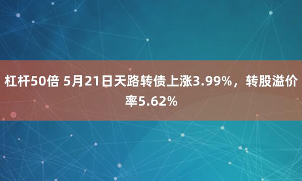 杠杆50倍 5月21日天路转债上涨3.99%，转股溢价率5.62%