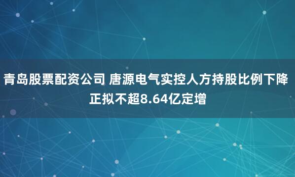 青岛股票配资公司 唐源电气实控人方持股比例下降 正拟不超8.64亿定增