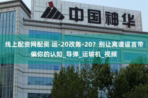 线上配资网配资 运-20改轰-20？别让离谱谣言带偏你的认知_导弹_运输机_视频
