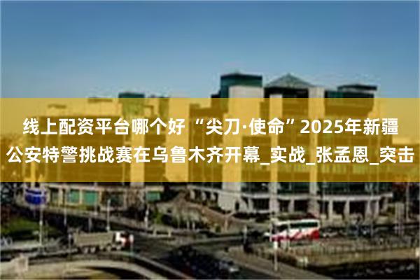 线上配资平台哪个好 “尖刀·使命”2025年新疆公安特警挑战赛在乌鲁木齐开幕_实战_张孟恩_突击