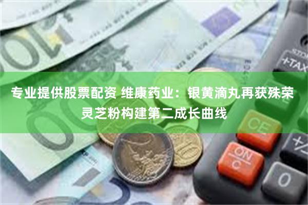 专业提供股票配资 维康药业：银黄滴丸再获殊荣 灵芝粉构建第二成长曲线