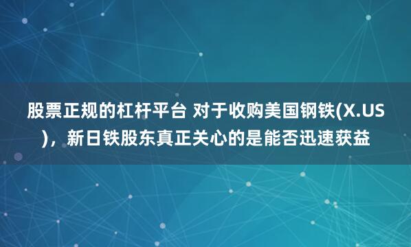 股票正规的杠杆平台 对于收购美国钢铁(X.US)，新日铁股东真正关心的是能否迅速获益