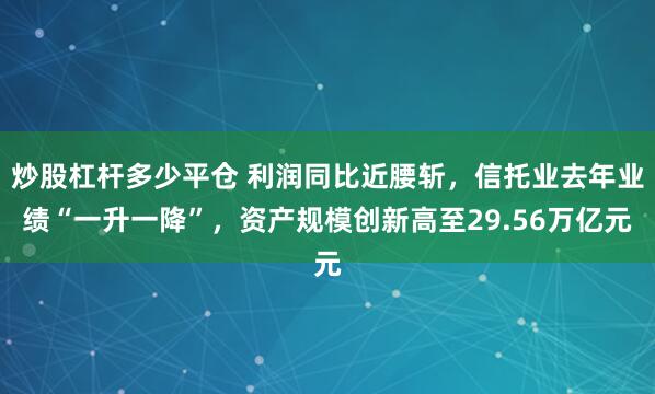 炒股杠杆多少平仓 利润同比近腰斩，信托业去年业绩“一升一降”，资产规模创新高至29.56万亿元