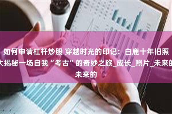如何申请杠杆炒股 穿越时光的印记：白鹿十年旧照大揭秘一场自我“考古”的奇妙之旅_成长_照片_未来的