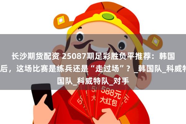 长沙期货配资 25087期足彩胜负平推荐：韩国提前晋级后，这场比赛是练兵还是“走过场”？_韩国队_科威特队_对手