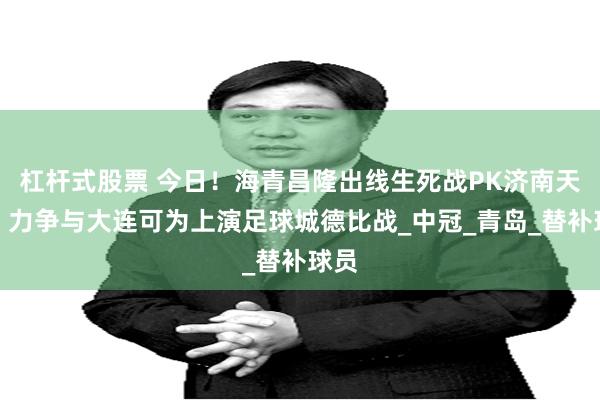 杠杆式股票 今日！海青昌隆出线生死战PK济南天盛，力争与大连可为上演足球城德比战_中冠_青岛_替补球员