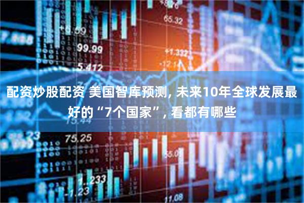 配资炒股配资 美国智库预测, 未来10年全球发展最好的“7个国家”, 看都有哪些