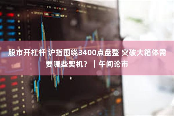 股市开杠杆 沪指围绕3400点盘整 突破大箱体需要哪些契机？｜午间论市