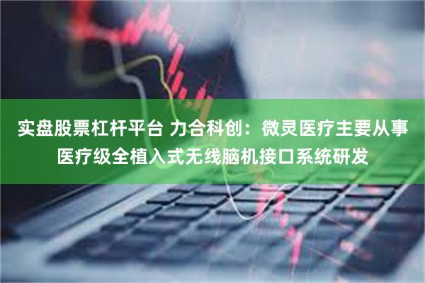 实盘股票杠杆平台 力合科创：微灵医疗主要从事医疗级全植入式无线脑机接口系统研发