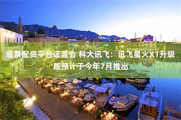 股票配资平台证监会 科大讯飞：讯飞星火X1升级版预计于今年7月推出