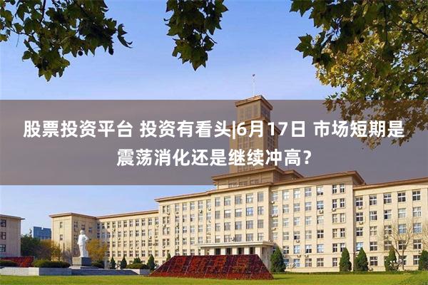 股票投资平台 投资有看头|6月17日 市场短期是震荡消化还是继续冲高？