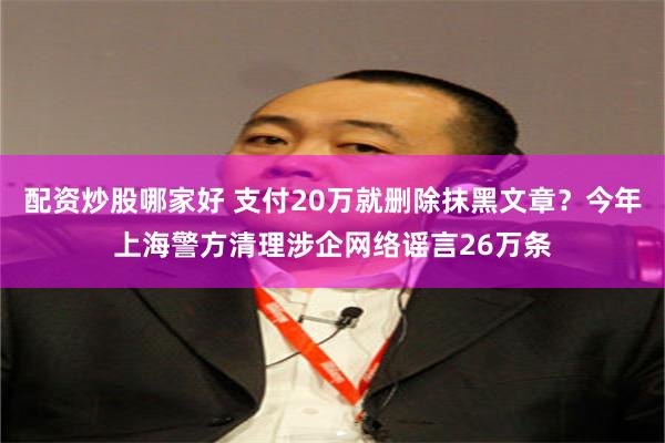 配资炒股哪家好 支付20万就删除抹黑文章？今年上海警方清理涉企网络谣言26万条