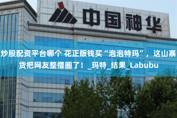 炒股配资平台哪个 花正版钱买“泡泡特玛”，这山寨货把网友整懵圈了！_玛特_结果_Labubu