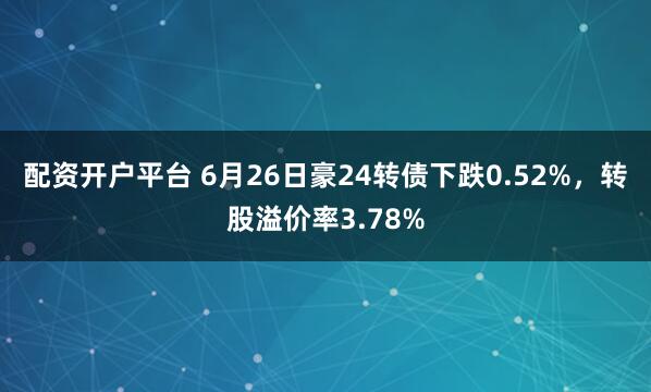 配资开户平台 6月26日豪24转债下跌0.52%，转股溢价率3.78%