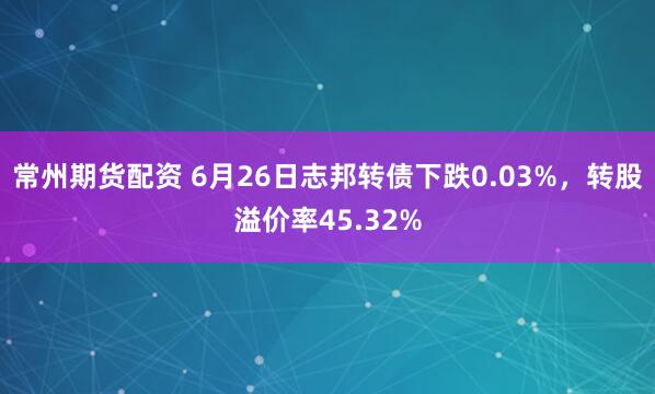 常州期货配资 6月26日志邦转债下跌0.03%，转股溢价率45.32%