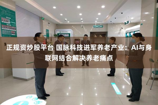 正规资炒股平台 国脉科技进军养老产业：AI与身联网结合解决养老痛点