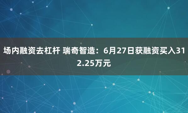 场内融资去杠杆 瑞奇智造：6月27日获融资买入312.25万元