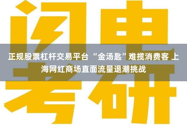 正规股票杠杆交易平台 “金汤匙”难揽消费客 上海网红商场直面流量退潮挑战