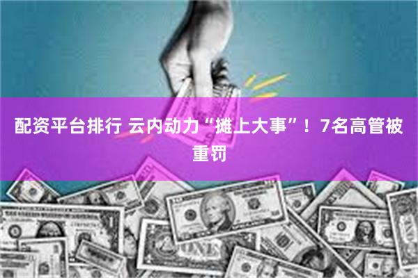 配资平台排行 云内动力“摊上大事”！7名高管被重罚