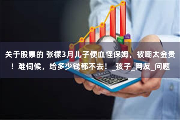 关于股票的 张檬3月儿子便血怪保姆，被嘲太金贵！难伺候，给多少钱都不去！_孩子_网友_问题