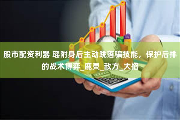 股市配资利器 瑶附身后主动跳落骗技能，保护后排的战术博弈_鹿灵_敌方_大招