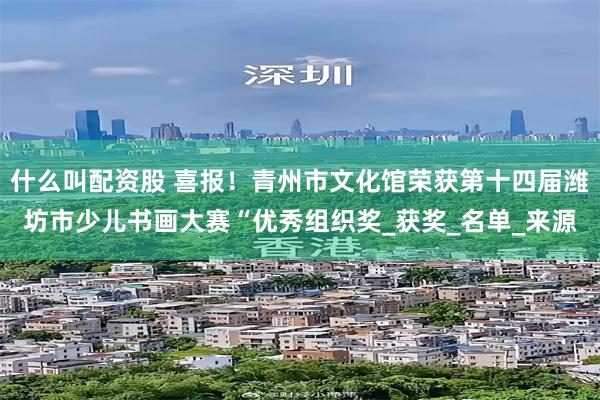 什么叫配资股 喜报！青州市文化馆荣获第十四届潍坊市少儿书画大赛“优秀组织奖_获奖_名单_来源