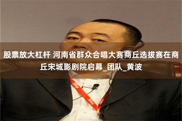 股票放大杠杆 河南省群众合唱大赛商丘选拔赛在商丘宋城影剧院启幕_团队_黄波