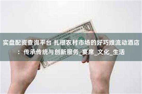 实盘配资查询平台 扎根农村市场的好巧嫂流动酒店：传承传统与创新服务_宴席_文化_生活