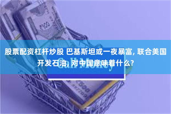 股票配资杠杆炒股 巴基斯坦或一夜暴富, 联合美国开发石油, 对中国意味着什么?