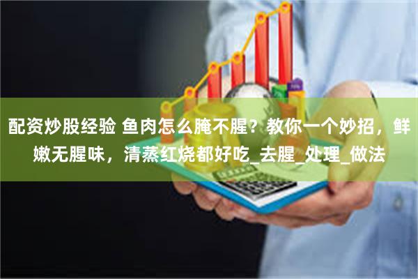 配资炒股经验 鱼肉怎么腌不腥？教你一个妙招，鲜嫩无腥味，清蒸红烧都好吃_去腥_处理_做法