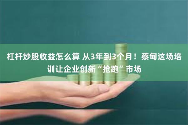 杠杆炒股收益怎么算 从3年到3个月！蔡甸这场培训让企业创新“抢跑”市场